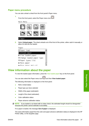 Page 47Paper menu procedure
You can also unload a sheet from the front panels Paper menu.
1.
From the front panel, select the Paper menu icon 
.
2.Select Unload paper. The sheet unloads out of the front of the printer, either catch it manually or
allow it to fall into the basket.
View information about the paper
To view the loaded paper information, press the View loaded paper key on the front panel.
You can also select the Paper menu icon 
 and then View loaded paper.
The following information is displayed on...