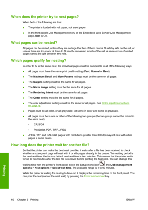 Page 70When does the printer try to nest pages?
When both of the following are true:
●The printer is loaded with roll paper, not sheet paper.
●In the front panels Job Management menu or the Embedded Web Servers Job Management
page, Nest is On.
What pages can be nested?
All pages can be nested, unless they are so large that two of them cannot fit side by side on the roll, or
unless there are too many of them to fit into the remaining length of the roll. A single group of nested
pages cannot be split between two...