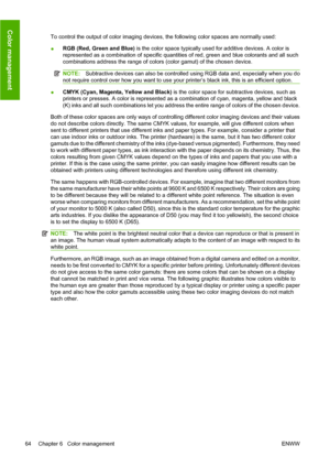 Page 74To control the output of color imaging devices, the following color spaces are normally used:
●RGB (Red, Green and Blue) is the color space typically used for additive devices. A color is
represented as a combination of specific quantities of red, green and blue colorants and all such
combinations address the range of colors (color gamut) of the chosen device.
NOTE:Subtractive devices can also be controlled using RGB data and, especially when you do
not require control over how you want to use your...