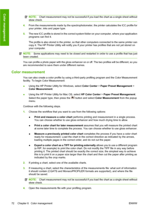 Page 82NOTE:Chart measurement may not be successful if you load the chart as a single sheet without
skew check.
4.From the measurements made by the spectrophotometer, the printer calculates the ICC profile for
your printer, inks and paper type.
5.The new ICC profile is stored in the correct system folder on your computer, where your application
programs can find it.
The profile is also stored in the printer, so that other computers connected to the same printer can
copy it. The HP Printer Utility will notify...