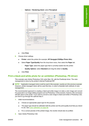 Page 95◦Options > Rendering Intent: select Perceptual.
●Click Print.
6.Choose driver settings.
●Printer: select the printer (for example, HP Designjet Z3200ps Photo 24in).
●Select Paper Type/Quality from the drop-down menu, then select the Paper tab.
◦Paper Type: select the paper type that is currently loaded into the printer.
◦Quality Options: select Standard and drag the slider to Quality.
●Click Print.
Print a black-and-white photo for an exhibition (Photoshop, PS driver)
This example uses Adobe Photoshop...