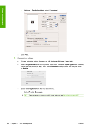 Page 98◦Options > Rendering Intent: select Perceptual.
●Click Print.
7.Choose driver settings.
●Printer: select the printer (for example, HP Designjet Z3200ps Photo 24in).
●Select Image Quality from the drop-down menu, then select the Paper Type that is currently
loaded into the printer (or Any). Also, select Standard quality options and drag the slider
to Quality.
●Select Color Options from the drop-down menu.
◦Select Print in Grayscale.
TIP:If you experience bronzing with these options, see Bronzing on page...