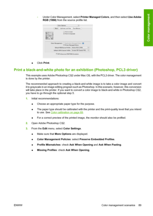 Page 99◦Under Color Management, select Printer Managed Colors, and then select Use Adobe
RGB (1998) from the source profile list.
●Click Print.
Print a black-and-white photo for an exhibition (Photoshop, PCL3 driver)
This example uses Adobe Photoshop CS2 under Mac OS, with the PCL3 driver. The color management
is done by the printer.
The recommended approach to creating a black-and-white image is to take a color image and convert
it to grayscale in an image editing program such as Photoshop. In this scenario,...