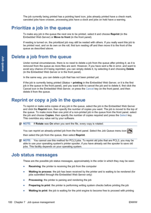 Page 110The job currently being printed has a pointing hand icon, jobs already printed have a check mark,
canceled jobs have crosses, processing jobs have a clock and jobs on hold have a warning.
Prioritize a job in the queue
To make any job in the queue the next one to be printed, select it and choose Reprint (in the
Embedded Web Server) or Move to front (in the front panel).
If nesting is turned on, the prioritized job may still be nested with others. If you really want this job to
be printed next, and on its...