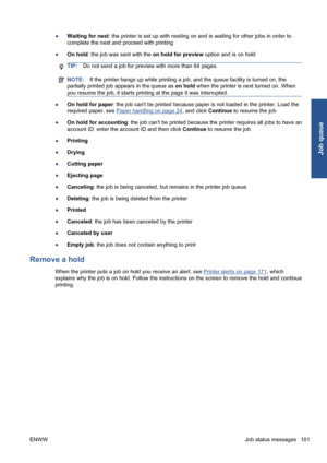Page 111●Waiting for nest: the printer is set up with nesting on and is waiting for other jobs in order to
complete the nest and proceed with printing
●On hold: the job was sent with the on hold for preview option and is on hold
TIP:Do not send a job for preview with more than 64 pages.
NOTE:If the printer hangs up while printing a job, and the queue facility is turned on, the
partially printed job appears in the queue as on hold when the printer is next turned on. When
you resume the job, it starts printing at...