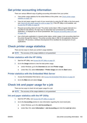 Page 113Get printer accounting information
There are various different ways of getting accounting information from your printer.
●View printer usage statistics for the whole lifetime of the printer, see 
Check printer usage
statistics on page 103.
●View ink and paper usage for each of your recent jobs by using the HP Utility or the front panel,
see 
Check ink and paper usage for a job on page 103. If the HP Utility is not available, see
Access the HP Utility on page 20.
●Request accounting data by E-mail. The...