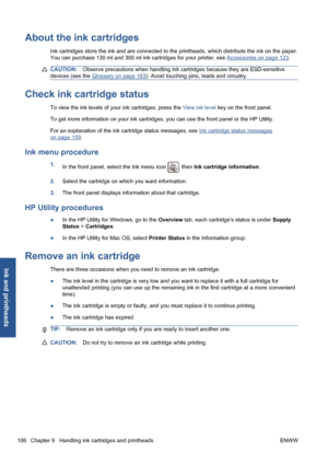 Page 116About the ink cartridges
Ink cartridges store the ink and are connected to the printheads, which distribute the ink on the paper.
You can purchase 130 ml and 300 ml ink cartridges for your printer, see 
Accessories on page 123.
CAUTION:Observe precautions when handling ink cartridges because they are ESD-sensitive
devices (see the 
Glossary on page 183). Avoid touching pins, leads and circuitry.
Check ink cartridge status
To view the ink levels of your ink cartridges, press the View ink level key on the...