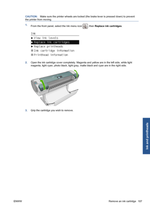 Page 117CAUTION:Make sure the printer wheels are locked (the brake lever is pressed down) to prevent
the printer from moving.
1.
From the front panel, select the Ink menu icon , then Replace ink cartridges.
2.Open the ink cartridge cover completely. Magenta and yellow are in the left side, while light
magenta, light cyan, photo black, light gray, matte black and cyan are in the right side.
3.Grip the cartridge you wish to remove.
ENWWRemove an ink cartridge 107
Ink and printheads
 