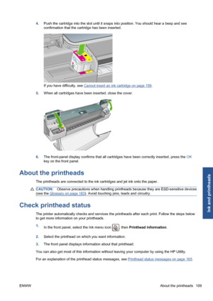 Page 1194.Push the cartridge into the slot until it snaps into position. You should hear a beep and see
confirmation that the cartridge has been inserted.
If you have difficulty, see Cannot insert an ink cartridge on page 159.
5.When all cartridges have been inserted, close the cover.
6.The front-panel display confirms that all cartridges have been correctly inserted, press the OK
key on the front panel.
About the printheads
The printheads are connected to the ink cartridges and jet ink onto the paper....