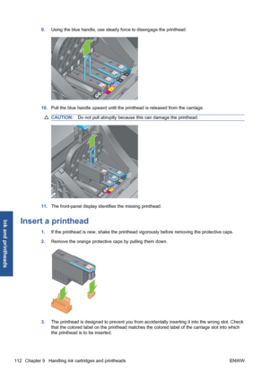 Page 1229.Using the blue handle, use steady force to disengage the printhead.
10.Pull the blue handle upward until the printhead is released from the carriage.
CAUTION:Do not pull abruptly because this can damage the printhead.
11.The front-panel display identifies the missing printhead.
Insert a printhead
1.If the printhead is new, shake the printhead vigorously before removing the protective caps.
2.Remove the orange protective caps by pulling them down.
3.The printhead is designed to prevent you from...