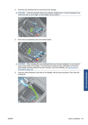 Page 1234.Insert the new printhead into its correct slot in the carriage.
CAUTION:Insert the printhead slowly and vertically, straight down. It may be damaged if you
insert it too fast, or at an angle, or if you rotate it as you insert it.
5.Push down as indicated by the arrow shown below.
CAUTION:When installing the new printhead there may be some resistance, so you need to
press it down firmly but smoothly. You should hear a beep and see confirmation on the front-
panel display that the printhead has been...