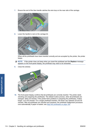 Page 1247.Ensure the end of the blue handle catches the wire loop on the near side of the carriage.
8.Lower the handle to rest on the carriage lid.
When all the printheads have been inserted correctly and are accepted by the printer, the printer
beeps.
NOTE:If the printer does not beep when you insert the printhead and the Replace message
appears on the front-panel display, the printhead may need to be reinserted.
9.Close the window.
10.The front-panel display confirms that all printheads are correctly inserted....