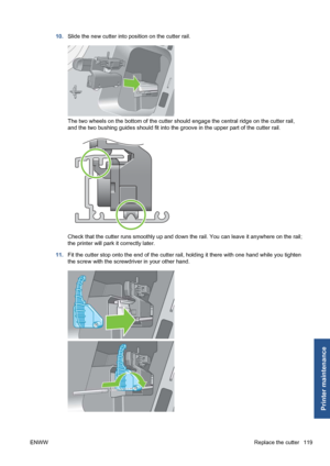 Page 12910.Slide the new cutter into position on the cutter rail.
The two wheels on the bottom of the cutter should engage the central ridge on the cutter rail,
and the two bushing guides should fit into the groove in the upper part of the cutter rail.
Check that the cutter runs smoothly up and down the rail. You can leave it anywhere on the rail;
the printer will park it correctly later.
11.Fit the cutter stop onto the end of the cutter rail, holding it there with one hand while you tighten
the screw with the...