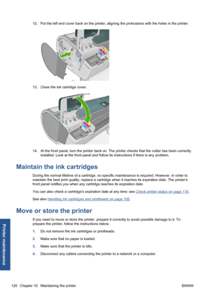 Page 13012.Put the left end cover back on the printer, aligning the protrusions with the holes in the printer.
13.Close the ink cartridge cover.
14.At the front panel, turn the printer back on. The printer checks that the cutter has been correctly
installed. Look at the front panel and follow its instructions if there is any problem.
Maintain the ink cartridges
During the normal lifetime of a cartridge, no specific maintenance is required. However, in order to
maintain the best print quality, replace a cartridge...