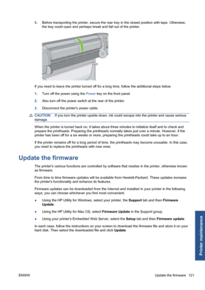 Page 1315.Before transporting the printer, secure the rear tray in the closed position with tape. Otherwise,
the tray could open and perhaps break and fall out of the printer.
If you need to leave the printer turned off for a long time, follow the additional steps below.
1.Turn off the power using the Power key on the front panel.
2.Also turn off the power switch at the rear of the printer.
3.Disconnect the printers power cable.
CAUTION:If you turn the printer upside down, ink could escape into the printer and...