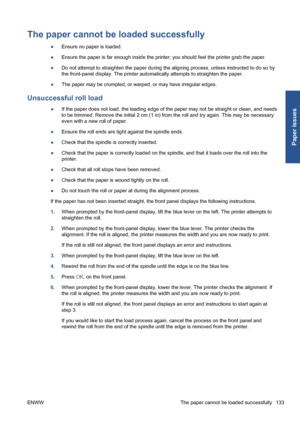 Page 143The paper cannot be loaded successfully
●Ensure no paper is loaded.
●Ensure the paper is far enough inside the printer; you should feel the printer grab the paper.
●Do not attempt to straighten the paper during the aligning process, unless instructed to do so by
the front-panel display. The printer automatically attempts to straighten the paper.
●The paper may be crumpled, or warped, or may have irregular edges.
Unsuccessful roll load
●If the paper does not load, the leading edge of the paper may not be...