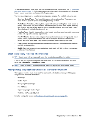 Page 145To work with a paper not in the driver, you can add new paper type to your driver, see To create your
own paper preset on page 37. Adding your paper type to the driver is recommended as it allows you
to store custom parameters, such as a profile, for your paper.
Your new paper type must be based on an existing paper category. The available categories are:
●Bond and Coated Paper: Fiber-based, thin papers with a matte surface. These papers use
matte black ink relatively low ink limits and high carriage...