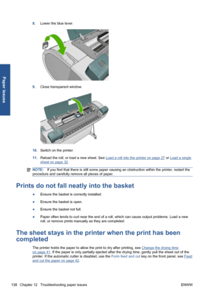 Page 1488.Lower the blue lever.
9.Close transparent window.
10.Switch on the printer.
11.Reload the roll, or load a new sheet. See 
Load a roll into the printer on page 27 or Load a single
sheet on page 32.
NOTE:If you find that there is still some paper causing an obstruction within the printer, restart the
procedure and carefully remove all pieces of paper.
Prints do not fall neatly into the basket
●Ensure the basket is correctly installed.
●Ensure the basket is open.
●Ensure the basket not full.
●Paper often...