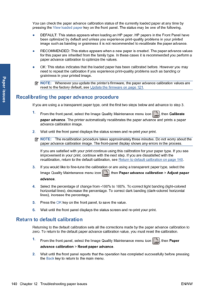 Page 150You can check the paper advance calibration status of the currently loaded paper at any time by
pressing the View loaded paper key on the front panel. The status may be one of the following.
●DEFAULT: This status appears when loading an HP paper. HP papers in the Front Panel have
been optimized by default and unless you experience print-quality problems in your printed
image such as banding or graininess it is not recommended to recalibrate the paper advance.
●RECOMMENDED: This status appears when a new...