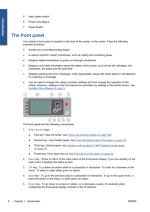 Page 165.Hard power switch
6.Power cord plug in
7.Paper feeder
The front panel
Your printers front panel is located on the front of the printer, in the center. It has the following
important functions:
●Assists you in troubleshooting issues
●Is used to perform certain procedures, such as cutting and unloading paper
●Displays helpful animations to guide you through procedures
●Displays up-to-date information about the status of the printer, such as the ink cartridges, the
printheads, the paper and the print...