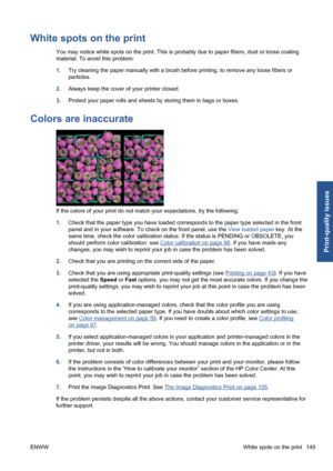 Page 159White spots on the print
You may notice white spots on the print. This is probably due to paper fibers, dust or loose coating
material. To avoid this problem:
1.Try cleaning the paper manually with a brush before printing, to remove any loose fibers or
particles.
2.Always keep the cover of your printer closed.
3.Protect your paper rolls and sheets by storing them in bags or boxes.
Colors are inaccurate
If the colors of your print do not match your expectations, try the following:
1.Check that the paper...