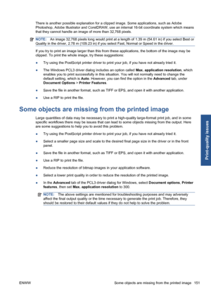 Page 161There is another possible explanation for a clipped image. Some applications, such as Adobe
Photoshop, Adobe Illustrator and CorelDRAW, use an internal 16-bit coordinate system which means
that they cannot handle an image of more than 32,768 pixels.
NOTE:An image 32,768 pixels long would print at a length of 1.39 m (54.61 in) if you select Best or
Quality in the driver, 2.78 m (109.23 in) if you select Fast, Normal or Speed in the driver.
If you try to print an image larger than this from these...