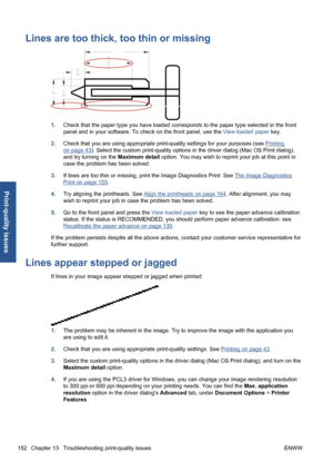 Page 162Lines are too thick, too thin or missing
1.Check that the paper type you have loaded corresponds to the paper type selected in the front
panel and in your software. To check on the front panel, use the View loaded paper key.
2.Check that you are using appropriate print-quality settings for your purposes (see 
Printing
on page 43). Select the custom print-quality options in the driver dialog (Mac OS Print dialog),
and try turning on the Maximum detail option. You may wish to reprint your job at this point...