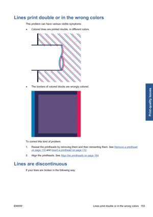 Page 163Lines print double or in the wrong colors
This problem can have various visible symptoms:
●Colored lines are printed double, in different colors.
●The borders of colored blocks are wrongly colored.
To correct this kind of problem:
1.Reseat the printheads by removing them and then reinserting them. See 
Remove a printhead
on page 110 and Insert a printhead on page 112.
2.Align the printheads. See 
Align the printheads on page 164.
Lines are discontinuous
If your lines are broken in the following way:
ENWW...