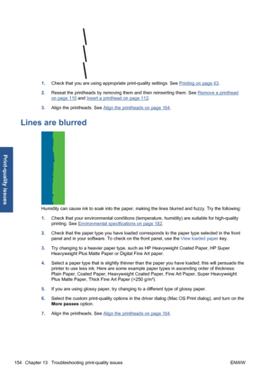 Page 1641.Check that you are using appropriate print-quality settings. See Printing on page 43.
2.Reseat the printheads by removing them and then reinserting them. See 
Remove a printhead
on page 110 and Insert a printhead on page 112.
3.Align the printheads. See 
Align the printheads on page 164.
Lines are blurred
Humidity can cause ink to soak into the paper, making the lines blurred and fuzzy. Try the following:
1.Check that your environmental conditions (temperature, humidity) are suitable for high-quality...