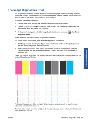 Page 165The Image Diagnostics Print
The Image Diagnostics Print consists of patterns designed to highlight printhead reliability problems.
It helps you to check the performance of the printheads that are currently installed in your printer, and
whether any printhead suffers from clogging or other problems.
To print the Image Diagnostics Print:
1.Use the same paper type that you were using when you detected a problem.
2.Use the View loaded paper key on the front panel to check that the selected paper type is the...