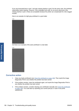 Page 166If you see horizontal lines in part 1 and also missing dashes in part 2 for the same color, the printhead
responsible needs cleaning. However, if the rectangles look solid, do not worry about just a few
missing dashes in part 2; these are acceptable because the printer can compensate for a few clogged
nozzles.
Here is an example of a light gray printhead in a good state:
And here is an example of the same printhead in a bad state:
Corrective action
1.Clean any faulty printheads (see Clean the printheads...