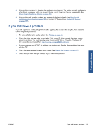 Page 1674.If the problem remains, try cleaning the printhead drop detector. The printer normally notifies you
when this is necessary, but it may be worth trying even if the printer has not suggested it. See
Clean the printhead drop detector on page 161.
5.If the problem still remains, replace any persistently faulty printheads (see 
Handling ink
cartridges and printheads on page 105), or contact HP Support (see Contact HP Support
on page 177).
If you still have a problem
If you still experience print-quality...