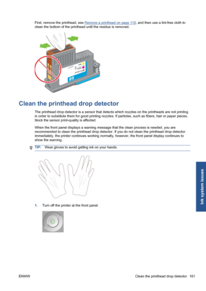 Page 171First, remove the printhead, see Remove a printhead on page 110, and then use a lint-free cloth to
clean the bottom of the printhead until the residue is removed.
Clean the printhead drop detector
The printhead drop detector is a sensor that detects which nozzles on the printheads are not printing
in order to substitute them for good printing nozzles. If particles, such as fibers, hair or paper pieces,
block the sensor print-quality is affected.
When the front panel displays a warning message that the...