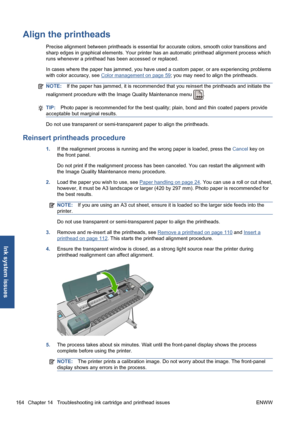 Page 174Align the printheads
Precise alignment between printheads is essential for accurate colors, smooth color transitions and
sharp edges in graphical elements. Your printer has an automatic printhead alignment process which
runs whenever a printhead has been accessed or replaced.
In cases where the paper has jammed, you have used a custom paper, or are experiencing problems
with color accuracy, see 
Color management on page 59; you may need to align the printheads.
NOTE:If the paper has jammed, it is...