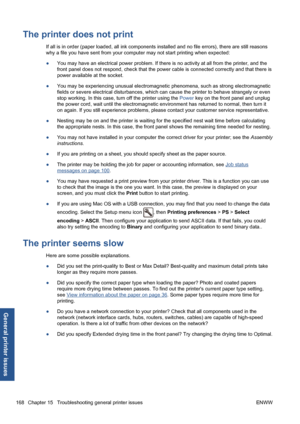 Page 178The printer does not print
If all is in order (paper loaded, all ink components installed and no file errors), there are still reasons
why a file you have sent from your computer may not start printing when expected:
●You may have an electrical power problem. If there is no activity at all from the printer, and the
front panel does not respond, check that the power cable is connected correctly and that there is
power available at the socket.
●You may be experiencing unusual electromagnetic phenomena,...