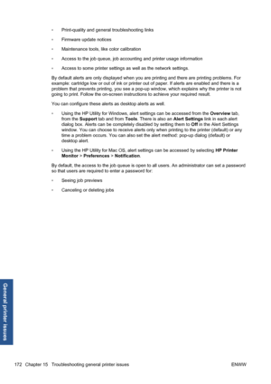 Page 182◦Print-quality and general troubleshooting links
◦Firmware update notices
◦Maintenance tools, like color calibration
◦Access to the job queue, job accounting and printer usage information
◦Access to some printer settings as well as the network settings.
By default alerts are only displayed when you are printing and there are printing problems. For
example: cartridge low or out of ink or printer out of paper. If alerts are enabled and there is a
problem that prevents printing, you see a pop-up window,...