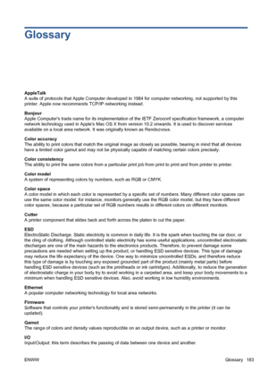 Page 193Glossary
AppleTalk
A suite of protocols that Apple Computer developed in 1984 for computer networking, not supported by this
printer. Apple now recommends TCP/IP networking instead.
Bonjour
Apple Computers trade name for its implementation of the IETF Zeroconf specification framework, a computer
network technology used in Apples Mac OS X from version 10.2 onwards. It is used to discover services
available on a local area network. It was originally known as Rendezvous.
Color accuracy
The ability to print...