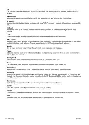 Page 194ICC
The International Color Consortium, a group of companies that have agreed on a common standard for color
profiles.
Ink cartridge
A removable printer component that stores ink of a particular color and provides it to the printhead.
IP address
A unique identifier that identifies a particular node on a TCP/IP network. It consists of four integers separated by
dots.
Jetdirect
HPs brand name for its series of print servers that allow a printer to be connected directly to a local area
network.
LED...