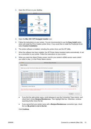 Page 233.Open the CD icon on your desktop.
4.Open the Mac OS X HP Designjet Installer icon.
5.Follow the instructions on your screen. You are recommended to use the Easy Install option,
which will install the PCL3 (raster) printer driver. If you would like to install the PostScript driver,
select Custom Installation.
6.The printer software is installed, including the printer driver and the HP Utility.
7.When the software has been installed, the HP Printer Setup Assistant starts automatically, to set
up a...