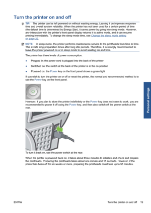 Page 29Turn the printer on and off
TIP:The printer can be left powered on without wasting energy. Leaving it on improves response
time and overall system reliability. When the printer has not been used for a certain period of time
(the default time is determined by Energy Star), it saves power by going into sleep mode. However,
any interaction with the printers front-panel display returns it to active mode, and it can resume
printing immediately. To change the sleep mode time, see 
Change the sleep mode...