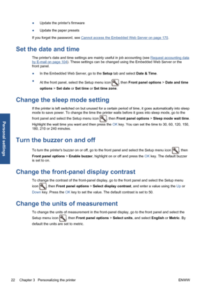 Page 32●Update the printers firmware
●Update the paper presets
If you forget the password, see 
Cannot access the Embedded Web Server on page 170.
Set the date and time
The printers date and time settings are mainly useful in job accounting (see Request accounting data
by E-mail on page 104). These settings can be changed using the Embedded Web Server or the
front panel.
●In the Embedded Web Server, go to the Setup tab and select Date & Time.
●
At the front panel, select the Setup menu icon 
, then Front panel...