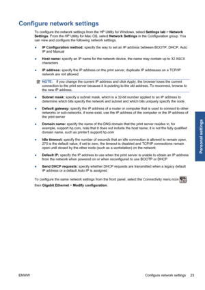 Page 33Configure network settings
To configure the network settings from the HP Utility for Windows, select Settings tab > Network
Settings. From the HP Utility for Mac OS, select Network Settings in the Configuration group. You
can view and configure the following network settings.
●IP Configuration method: specify the way to set an IP address between BOOTP, DHCP, Auto
IP and Manual
●Host name: specify an IP name for the network device, the name may contain up to 32 ASCII
characters
●IP address: specify the IP...