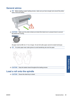 Page 35General advice
TIP:Before starting a paper loading process, make sure you have enough room around the printer,
both in front and behind.
CAUTION:Make sure the printer wheels are locked (the brake lever is pressed down) to prevent
the printer from moving.
All paper must be 280 mm (11 in) or longer. A4 and US Letter paper cannot be loaded landscape.
TIP:For photo paper wear cotton gloves to avoid transferring oils onto the paper.
CAUTION:Keep the basket closed throughout the loading process.
Load a roll...