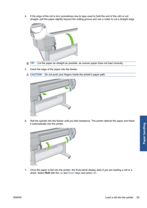 Page 394.If the edge of the roll is torn (sometimes due to tape used to hold the end of the roll) or not
straight, pull the paper slightly beyond the cutting groove and use a cutter to cut a straight edge.
TIP:Cut the paper as straight as possible, as uneven paper does not load correctly.
5.Insert the edge of the paper into the feeder.
CAUTION:Do not push your fingers inside the printers paper path.
6.Roll the spindle into the feeder until you feel resistance. The printer detects the paper and feeds
it...