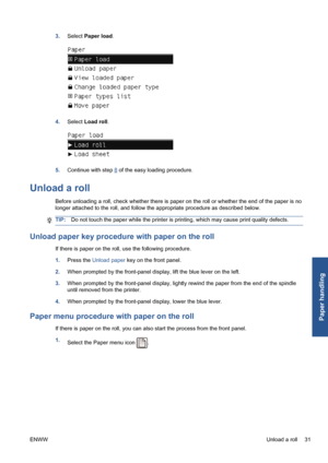 Page 413.Select Paper load.
4.Select Load roll.
5.Continue with step 8 of the easy loading procedure.
Unload a roll
Before unloading a roll, check whether there is paper on the roll or whether the end of the paper is no
longer attached to the roll, and follow the appropriate procedure as described below.
TIP:Do not touch the paper while the printer is printing, which may cause print quality defects.
Unload paper key procedure with paper on the roll
If there is paper on the roll, use the following procedure....