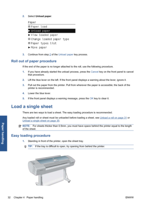 Page 422.Select Unload paper.
3.Continue from step 2 of the Unload paper key process.
Roll out of paper procedure
If the end of the paper is no longer attached to the roll, use the following procedure.
1.If you have already started the unload process, press the Cancel key on the front panel to cancel
that procedure.
2.Lift the blue lever on the left. If the front panel displays a warning about the lever, ignore it.
3.Pull out the paper from the printer. Pull from wherever the paper is accessible; the back of...