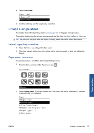 Page 454.Select Load sheet.
5.Continue with step 5 of the easy loading procedure.
Unload a single sheet
To unload a sheet without printing, use the Unload paper key or the paper menu procedure.
To unload a single sheet after printing, you can simply pull the sheet free from the front of the printer.
TIP:Do not touch the paper while the printer is printing, which may cause print quality defects.
Unload paper key procedure
1.Press the Unload paper key on the front panel.
2.The sheet unloads out the front of the...