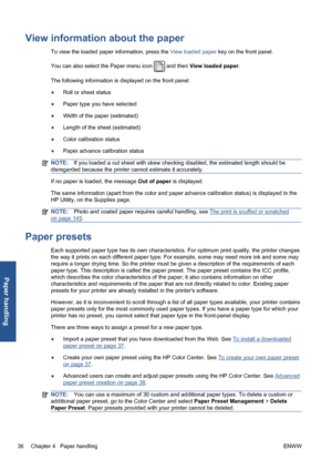 Page 46View information about the paper
To view the loaded paper information, press the View loaded paper key on the front panel.
You can also select the Paper menu icon 
 and then View loaded paper.
The following information is displayed on the front panel:
●Roll or sheet status
●Paper type you have selected
●Width of the paper (estimated)
●Length of the sheet (estimated)
●Color calibration status
●Paper advance calibration status
NOTE:If you loaded a cut sheet with skew checking disabled, the estimated length...