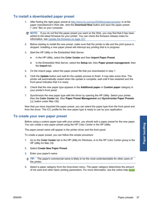 Page 47To install a downloaded paper preset
1.After finding the right paper preset at http://www.hp.com/go/Z5200ps/paperpresets/ or at the
paper manufacturers Web site, click the Download Now button and save the paper preset
(“.oms” file) on your computer.
NOTE:If you do not find the paper preset you want on the Web, you may find that it has been
added to the latest firmware for your printer. You can check the firmware release notes for
information, see 
Update the firmware on page 121.
2.Before starting to...