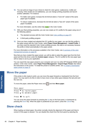 Page 5010.You can print an image of your choice to check for color gamut, coalescence, mottle and
bronzing. If the results are not satisfactory, you can change printing properties and launch
another calibration. For instance:
●For better color gamut, increase the ink limit or select a more ink variant of the same
paper type if available.
●To reduce coalescence, decrease the ink limit or select a less ink variant of the same
paper if available.
For more information, see the online help 
 in the Color Center....